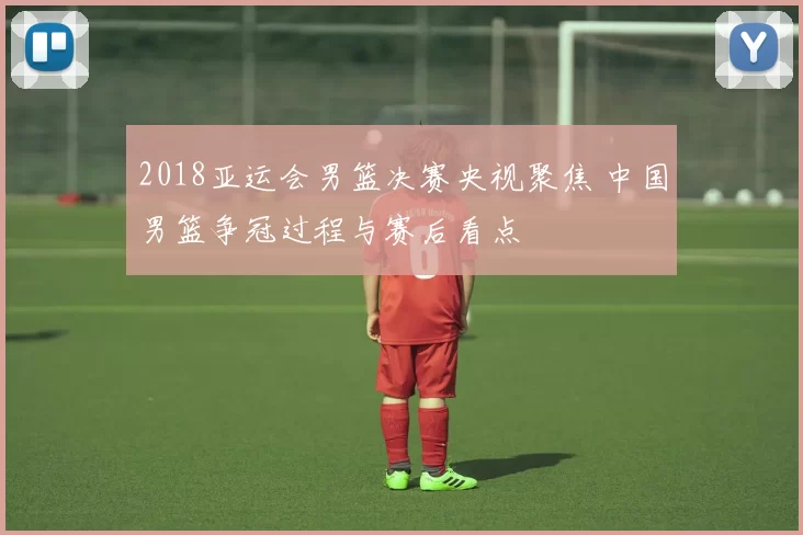 2018亚运会男篮决赛央视聚焦 中国男篮争冠过程与赛后看点