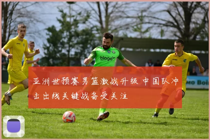 亚洲世预赛男篮激战升级 中国队冲击出线关键战备受关注