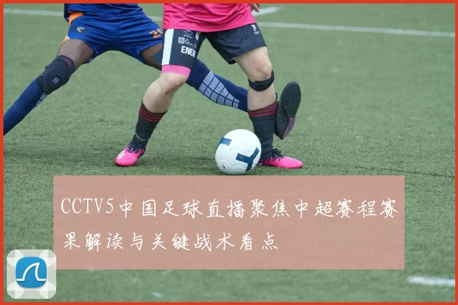 CCTV5中国足球直播聚焦中超赛程赛果解读与关键战术看点