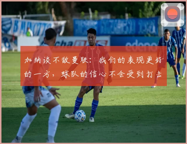 加纳谈不敌曼联：我们的表现更好的一方，球队的信心不会受到打击