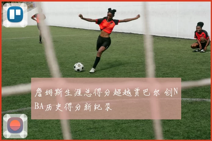 詹姆斯生涯总得分超越贾巴尔 创NBA历史得分新纪录