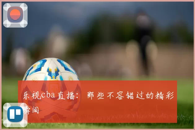 乐视cba直播：那些不容错过的精彩瞬间