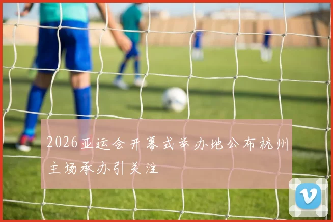 2026亚运会开幕式举办地公布杭州主场承办引关注