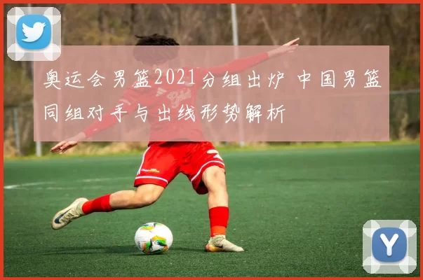 奥运会男篮2021分组出炉 中国男篮同组对手与出线形势解析