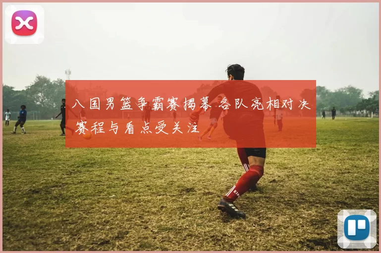 八国男篮争霸赛揭幕 各队亮相对决 赛程与看点受关注