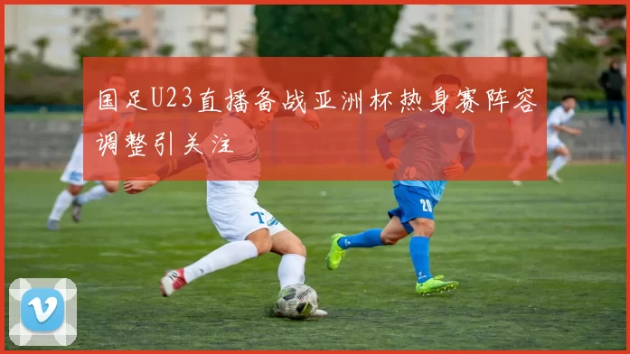 国足U23直播备战亚洲杯热身赛阵容调整引关注
