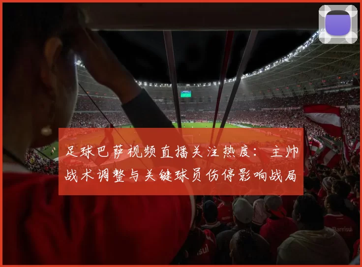 足球巴萨视频直播关注热度：主帅战术调整与关键球员伤停影响战局