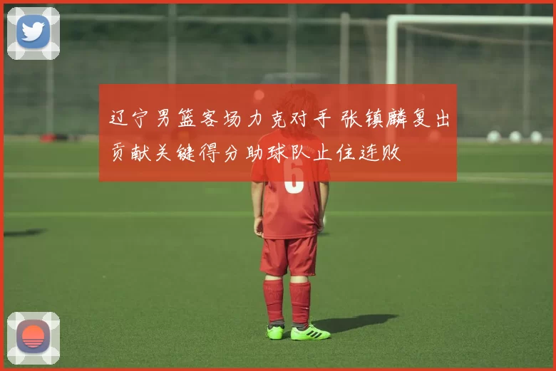 辽宁男篮客场力克对手 张镇麟复出贡献关键得分助球队止住连败