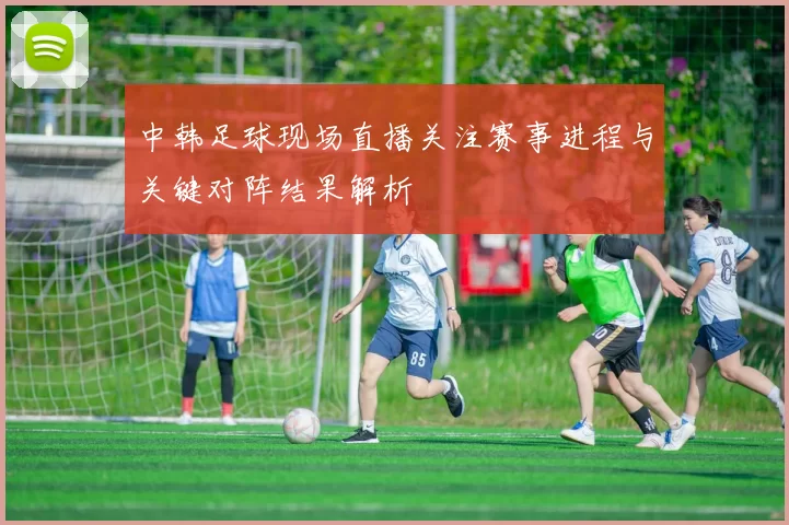 中韩足球现场直播关注赛事进程与关键对阵结果解析