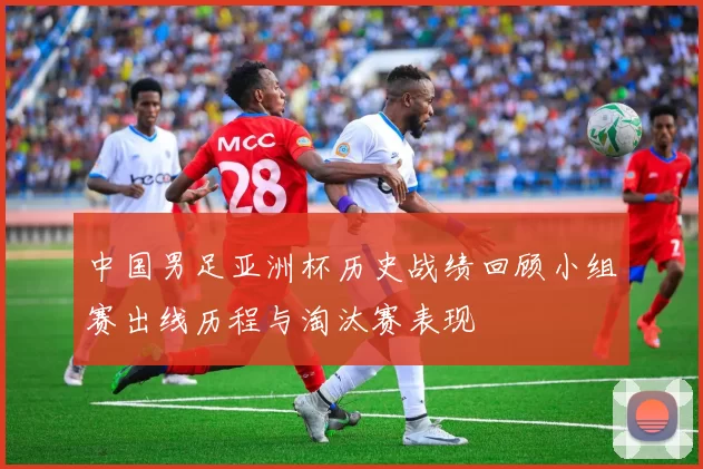中国男足亚洲杯历史战绩回顾小组赛出线历程与淘汰赛表现