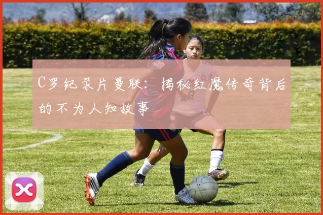 C罗纪录片曼联：揭秘红魔传奇背后的不为人知故事