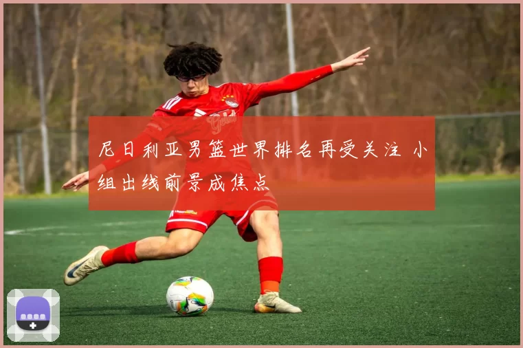 尼日利亚男篮世界排名再受关注 小组出线前景成焦点